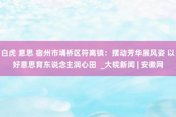 白虎 意思 宿州市埇桥区符离镇：摆动芳华展风姿 以好意思育东说念主润心田  _大皖新闻 | 安徽网
