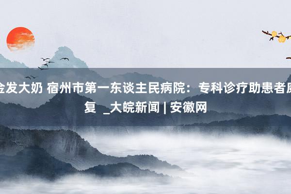 金发大奶 宿州市第一东谈主民病院：专科诊疗助患者康复  _大皖新闻 | 安徽网