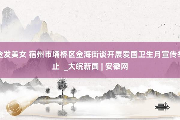 金发美女 宿州市埇桥区金海街谈开展爱国卫生月宣传举止  _大皖新闻 | 安徽网