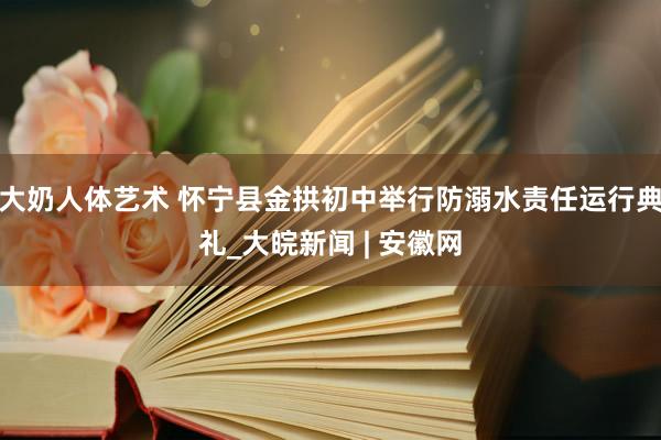 大奶人体艺术 怀宁县金拱初中举行防溺水责任运行典礼_大皖新闻 | 安徽网