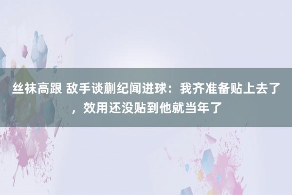 丝袜高跟 敌手谈蒯纪闻进球：我齐准备贴上去了，效用还没贴到他就当年了