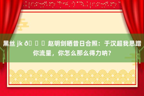黑丝 jk 😎赵明剑晒昔日合照：于汉超我思蹭你流量，你怎么那么得力呐？