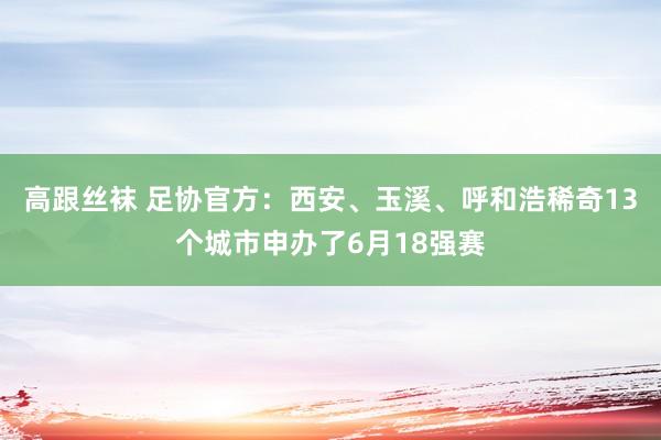 高跟丝袜 足协官方：西安、玉溪、呼和浩稀奇13个城市申办了6月18强赛