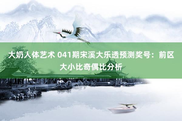 大奶人体艺术 041期宋溪大乐透预测奖号：前区大小比奇偶比分析