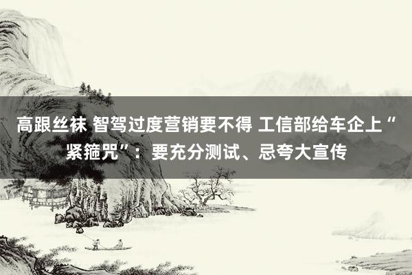 高跟丝袜 智驾过度营销要不得 工信部给车企上“紧箍咒”：要充分测试、忌夸大宣传
