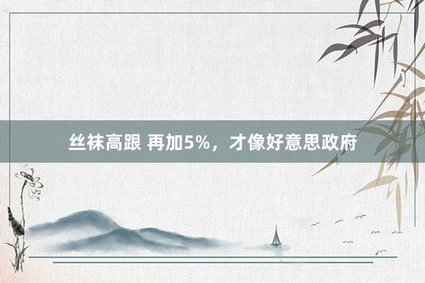 丝袜高跟 再加5%，才像好意思政府