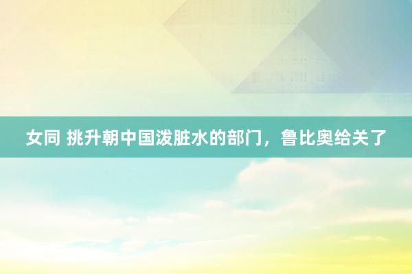 女同 挑升朝中国泼脏水的部门，鲁比奥给关了