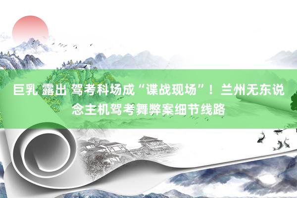 巨乳 露出 驾考科场成“谍战现场”！兰州无东说念主机驾考舞弊案细节线路