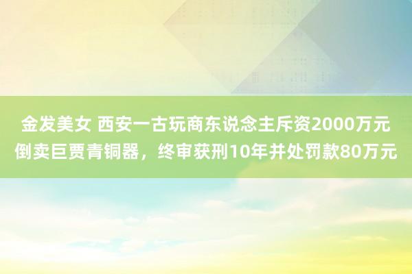金发美女 西安一古玩商东说念主斥资2000万元倒卖巨贾青铜器，终审获刑10年并处罚款80万元