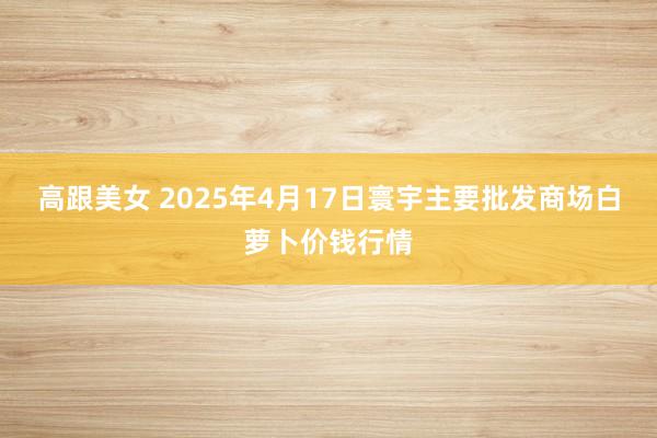 高跟美女 2025年4月17日寰宇主要批发商场白萝卜价钱行情