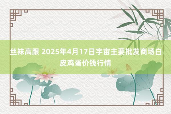 丝袜高跟 2025年4月17日宇宙主要批发商场白皮鸡蛋价钱行情