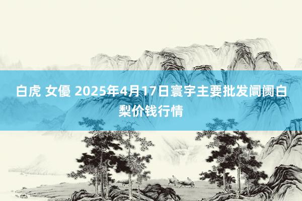 白虎 女優 2025年4月17日寰宇主要批发阛阓白梨价钱行情