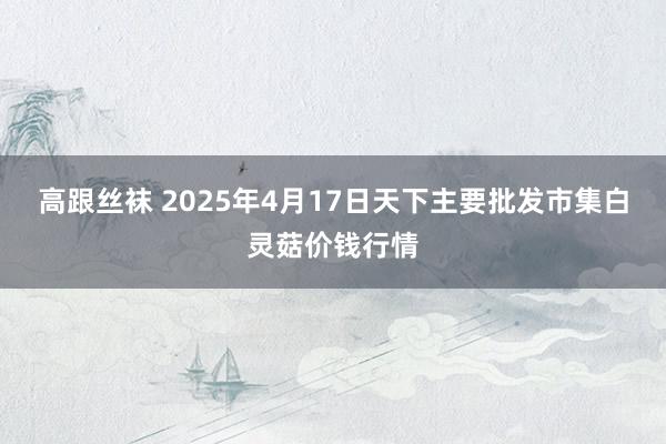 高跟丝袜 2025年4月17日天下主要批发市集白灵菇价钱行情