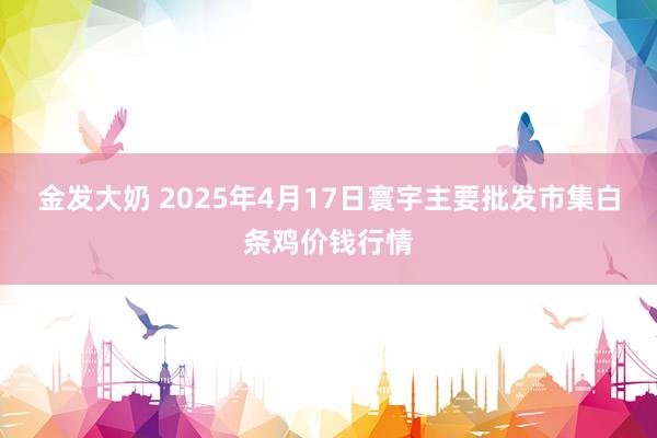 金发大奶 2025年4月17日寰宇主要批发市集白条鸡价钱行情