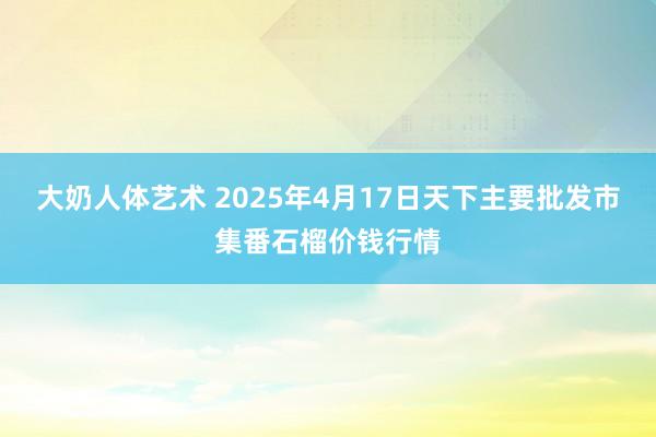 大奶人体艺术 2025年4月17日天下主要批发市集番石榴价钱行情