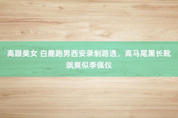 高跟美女 白鹿跑男西安录制路透，高马尾黑长靴飒爽似李佩仪