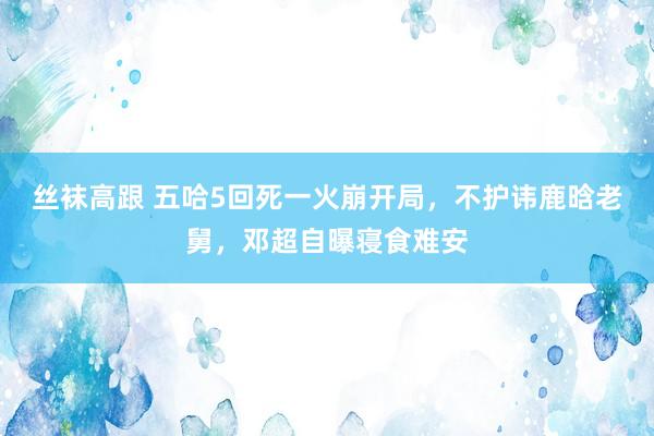 丝袜高跟 五哈5回死一火崩开局，不护讳鹿晗老舅，邓超自曝寝食难安
