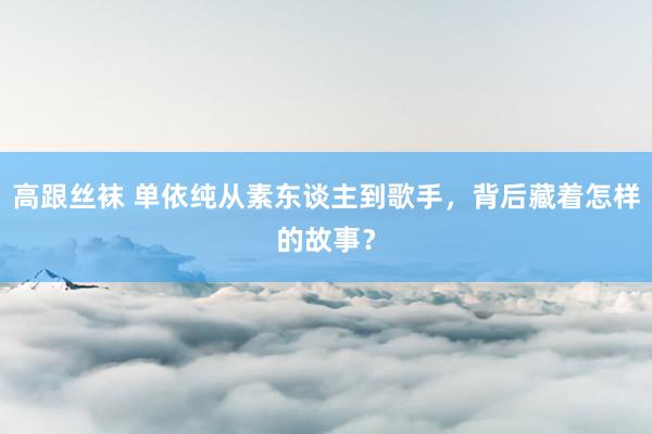 高跟丝袜 单依纯从素东谈主到歌手，背后藏着怎样的故事？