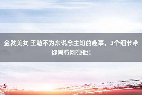 金发美女 王勉不为东说念主知的趣事，3个细节带你再行刚硬他！