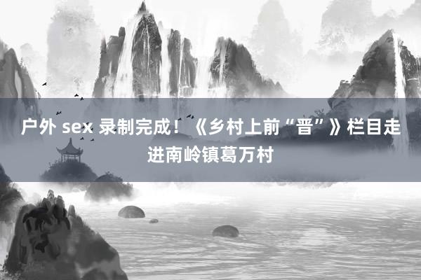 户外 sex 录制完成！《乡村上前“晋”》栏目走进南岭镇葛万村