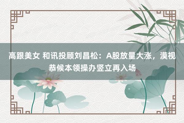 高跟美女 和讯投顾刘昌松：A股放量大涨，漠视恭候本领操办竖立再入场