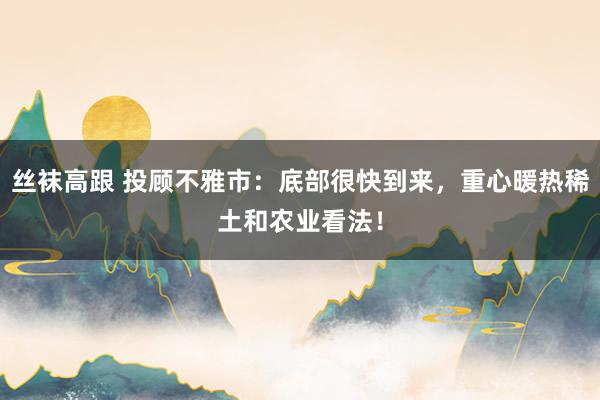 丝袜高跟 投顾不雅市：底部很快到来，重心暖热稀土和农业看法！