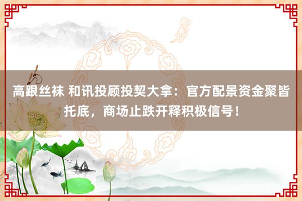 高跟丝袜 和讯投顾投契大拿：官方配景资金聚皆托底，商场止跌开释积极信号！