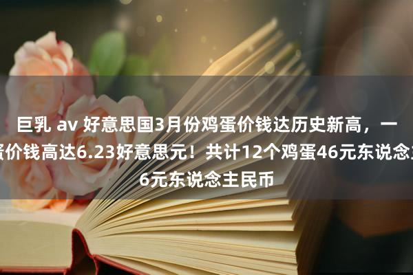 巨乳 av 好意思国3月份鸡蛋价钱达历史新高，一打鸡蛋价钱高达6.23好意思元！共计12个鸡蛋46元东说念主民币