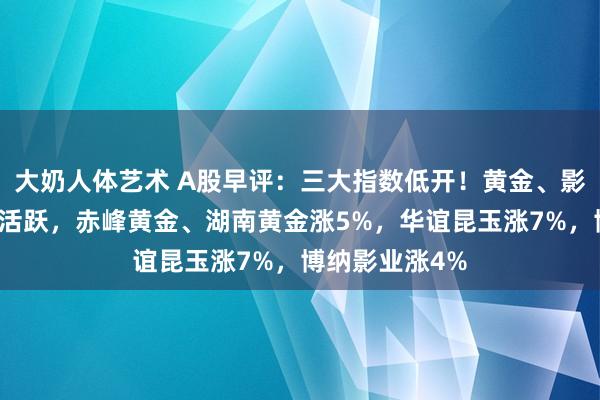大奶人体艺术 A股早评：三大指数低开！黄金、影视院线想法股活跃，赤峰黄金、湖南黄金涨5%，华谊昆玉涨7%，博纳影业涨4%