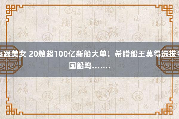 高跟美女 20艘超100亿新船大单！希腊船王莫得选拔中国船坞.......