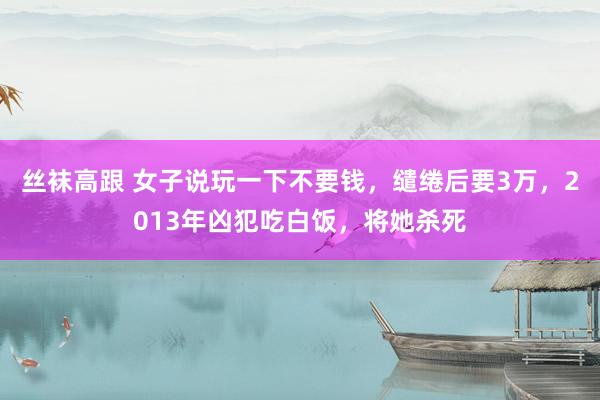 丝袜高跟 女子说玩一下不要钱，缱绻后要3万，2013年凶犯吃白饭，将她杀死