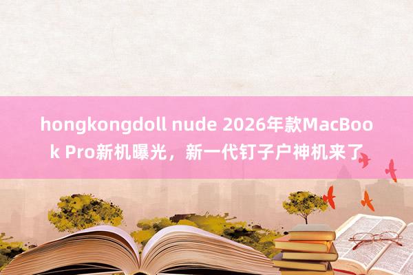 hongkongdoll nude 2026年款MacBook Pro新机曝光，新一代钉子户神机来了