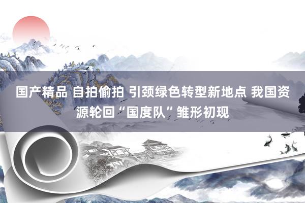 国产精品 自拍偷拍 引颈绿色转型新地点 我国资源轮回“国度队”雏形初现