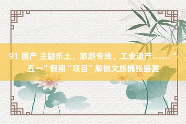 91 国产 主题乐土、旅游专线、工业遗产……“五一”假期“项目”解锁文旅铺张盛宴