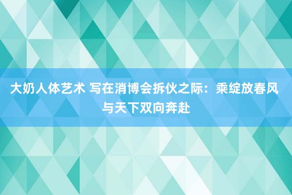 大奶人体艺术 写在消博会拆伙之际：乘绽放春风 与天下双向奔赴