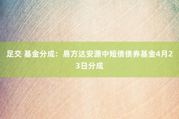 足交 基金分成：易方达安源中短债债券基金4月23日分成