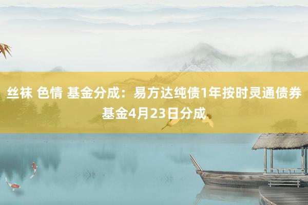 丝袜 色情 基金分成：易方达纯债1年按时灵通债券基金4月23日分成