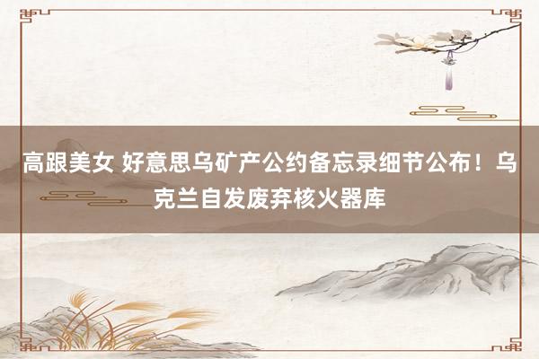 高跟美女 好意思乌矿产公约备忘录细节公布！乌克兰自发废弃核火器库