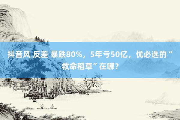 抖音风 反差 暴跌80%，5年亏50亿，优必选的“救命稻草”在哪？