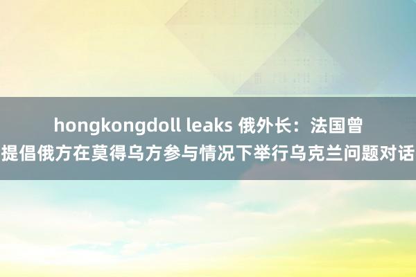 hongkongdoll leaks 俄外长：法国曾提倡俄方在莫得乌方参与情况下举行乌克兰问题对话