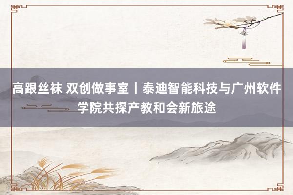 高跟丝袜 双创做事室丨泰迪智能科技与广州软件学院共探产教和会新旅途