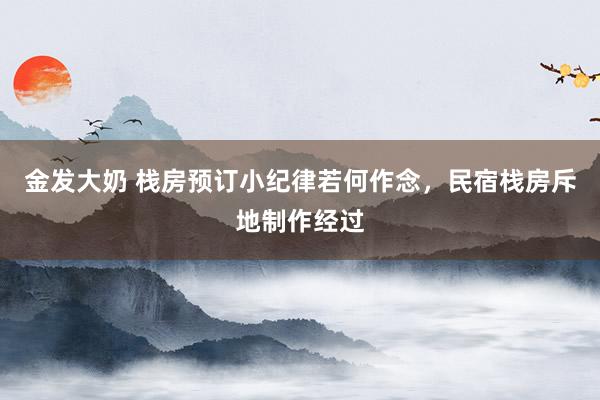 金发大奶 栈房预订小纪律若何作念，民宿栈房斥地制作经过