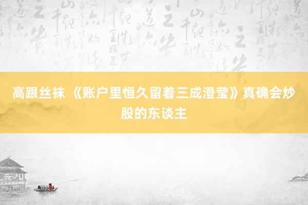 高跟丝袜 《账户里恒久留着三成澄莹》真确会炒股的东谈主