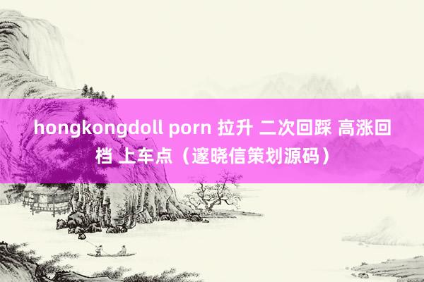 hongkongdoll porn 拉升 二次回踩 高涨回档 上车点（邃晓信策划源码）