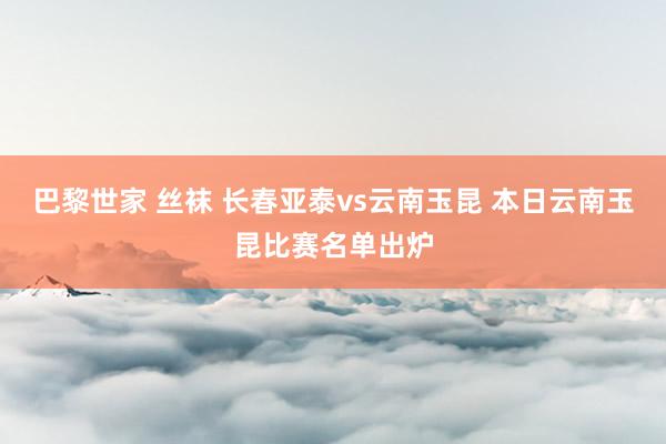 巴黎世家 丝袜 长春亚泰vs云南玉昆 本日云南玉昆比赛名单出炉