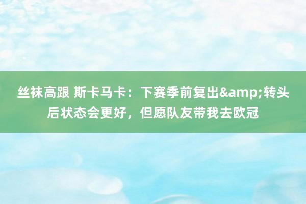 丝袜高跟 斯卡马卡：下赛季前复出&转头后状态会更好，但愿队友带我去欧冠