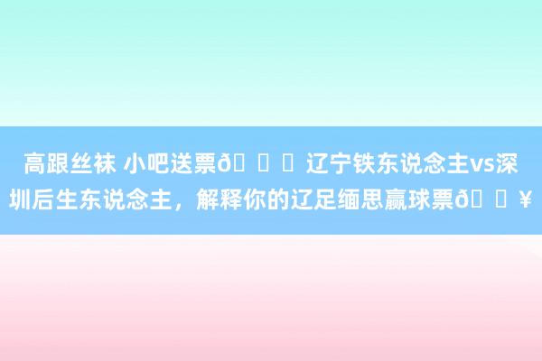高跟丝袜 小吧送票🎁辽宁铁东说念主vs深圳后生东说念主，解释你的辽足缅思赢球票🔥