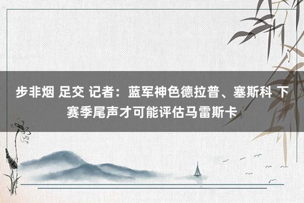 步非烟 足交 记者：蓝军神色德拉普、塞斯科 下赛季尾声才可能评估马雷斯卡