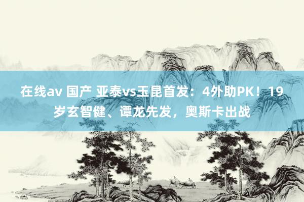 在线av 国产 亚泰vs玉昆首发：4外助PK！19岁玄智健、谭龙先发，奥斯卡出战