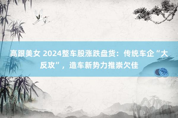 高跟美女 2024整车股涨跌盘货：传统车企“大反攻”，造车新势力推崇欠佳